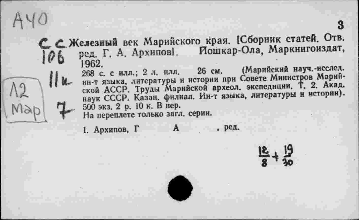 ﻿
С С Железный век Марийского края. [Сборник статей. Отв. )Л * ред Г А Архипов!. Йошкар-Ола, Маркнигоиздат, ‘‘ 0	1962.
268 с. с илл.; 2 л. илл. 26 см. (Марийский науч.-исслед. ин-т языка, литературы и истории при Совете Министров Марийской АССР. Труды Марийской археол. экспедиции. Т. 2. Акад, наук СССР. Казан, филиал. Ин-т языка, литературы и истории). 500 экз. 2 р. 10 к. В пер.
На переплете только загл. серии.
1. Архипов, Г А
. ред.